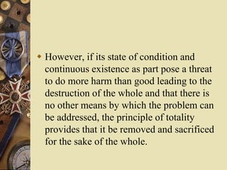  However, if its state of condition and
continuous existence as part pose a threat
to do more harm than good leading to the
destruction of the whole and that there is
no other means by which the problem can
be addressed, the principle of totality
provides that it be removed and sacrificed
for the sake of the whole.
 