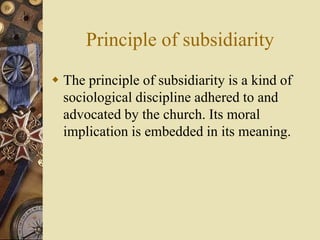 Principle of subsidiarity
 The principle of subsidiarity is a kind of
sociological discipline adhered to and
advocated by the church. Its moral
implication is embedded in its meaning.
 