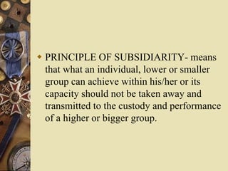  PRINCIPLE OF SUBSIDIARITY- means
that what an individual, lower or smaller
group can achieve within his/her or its
capacity should not be taken away and
transmitted to the custody and performance
of a higher or bigger group.
 