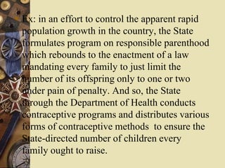  Ex: in an effort to control the apparent rapid
population growth in the country, the State
formulates program on responsible parenthood
which rebounds to the enactment of a law
mandating every family to just limit the
number of its offspring only to one or two
under pain of penalty. And so, the State
through the Department of Health conducts
contraceptive programs and distributes various
forms of contraceptive methods to ensure the
State-directed number of children every
family ought to raise.
 