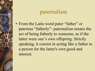 paternalism
 From the Latin word pater “father” or
paternus “fatherly”- paternalism means the
act of being fatherly to someone, as if the
latter were one’s own offspring. Strictly
speaking, it consist in acting like a father to
a person for the latter's own good and
interest.
 