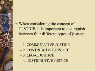  When considering the concept of
JUSTICE, it is important to distinguish
between four different types of justice:
– 1. COMMUTATIVE JUSTICE
– 2. CONTRIBUTIVE JUSTICE
– 3. LEGAL JUSTICE
– 4. DISTRIBUTIVE JUSTICE
 