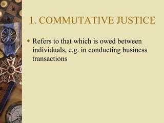 1. COMMUTATIVE JUSTICE
 Refers to that which is owed between
individuals, e.g. in conducting business
transactions
 