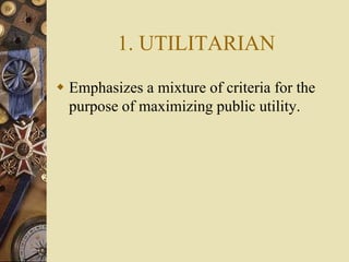 1. UTILITARIAN
 Emphasizes a mixture of criteria for the
purpose of maximizing public utility.
 