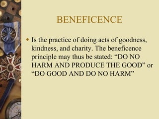 BENEFICENCE
 Is the practice of doing acts of goodness,
kindness, and charity. The beneficence
principle may thus be stated: “DO NO
HARM AND PRODUCE THE GOOD” or
“DO GOOD AND DO NO HARM”
 