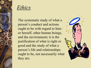 Ethics
The systematic study of what a
person’s conduct and actions
ought to be with regard to him-
or herself, other human beings,
and the environment; it is the
justification of what is right or
good and the study of what a
person’s life and relationships
ought to be, not necessarily what
they are.
 