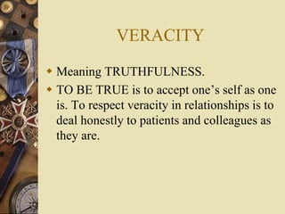 VERACITY
 Meaning TRUTHFULNESS.
 TO BE TRUE is to accept one’s self as one
is. To respect veracity in relationships is to
deal honestly to patients and colleagues as
they are.
 
