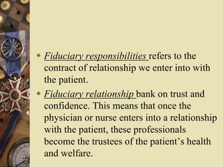  Fiduciary responsibilities refers to the
contract of relationship we enter into with
the patient.
 Fiduciary relationship bank on trust and
confidence. This means that once the
physician or nurse enters into a relationship
with the patient, these professionals
become the trustees of the patient’s health
and welfare.
 