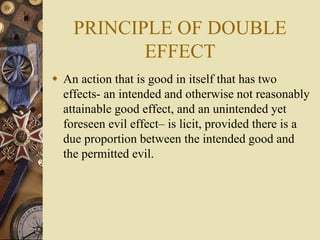 PRINCIPLE OF DOUBLE
EFFECT
 An action that is good in itself that has two
effects- an intended and otherwise not reasonably
attainable good effect, and an unintended yet
foreseen evil effect– is licit, provided there is a
due proportion between the intended good and
the permitted evil.
 