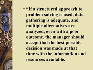  “If a structured approach to
problem solving is used, data
gathering is adequate, and
multiple alternatives are
analyzed, even with a poor
outcome, the manager should
accept that the best possible
decision was made at that
time with the information and
resources available.”
 
