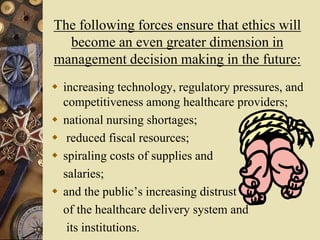 The following forces ensure that ethics will
become an even greater dimension in
management decision making in the future:
 increasing technology, regulatory pressures, and
competitiveness among healthcare providers;
 national nursing shortages;
 reduced fiscal resources;
 spiraling costs of supplies and
salaries;
 and the public’s increasing distrust
of the healthcare delivery system and
its institutions.
 