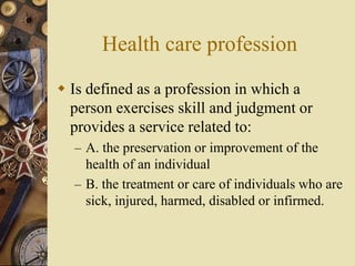 Health care profession
 Is defined as a profession in which a
person exercises skill and judgment or
provides a service related to:
– A. the preservation or improvement of the
health of an individual
– B. the treatment or care of individuals who are
sick, injured, harmed, disabled or infirmed.
 