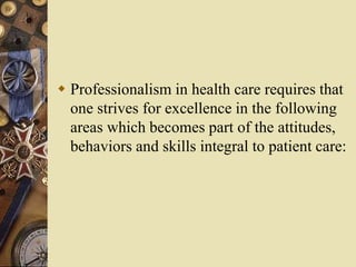  Professionalism in health care requires that
one strives for excellence in the following
areas which becomes part of the attitudes,
behaviors and skills integral to patient care:
 