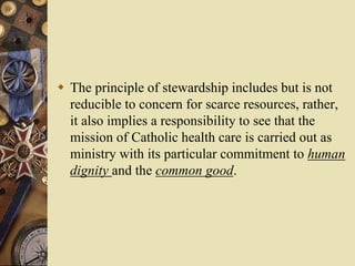  The principle of stewardship includes but is not
reducible to concern for scarce resources, rather,
it also implies a responsibility to see that the
mission of Catholic health care is carried out as
ministry with its particular commitment to human
dignity and the common good.
 