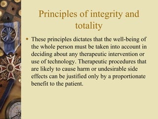 Principles of integrity and
totality
 These principles dictates that the well-being of
the whole person must be taken into account in
deciding about any therapeutic intervention or
use of technology. Therapeutic procedures that
are likely to cause harm or undesirable side
effects can be justified only by a proportionate
benefit to the patient.
 