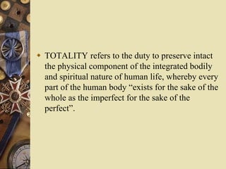  TOTALITY refers to the duty to preserve intact
the physical component of the integrated bodily
and spiritual nature of human life, whereby every
part of the human body “exists for the sake of the
whole as the imperfect for the sake of the
perfect”.
 
