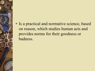  Is a practical and normative science, based
on reason, which studies human acts and
provides norms for their goodness or
badness.
 
