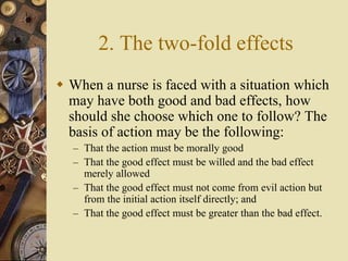 2. The two-fold effects
 When a nurse is faced with a situation which
may have both good and bad effects, how
should she choose which one to follow? The
basis of action may be the following:
– That the action must be morally good
– That the good effect must be willed and the bad effect
merely allowed
– That the good effect must not come from evil action but
from the initial action itself directly; and
– That the good effect must be greater than the bad effect.
 