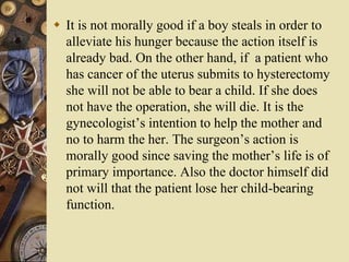  It is not morally good if a boy steals in order to
alleviate his hunger because the action itself is
already bad. On the other hand, if a patient who
has cancer of the uterus submits to hysterectomy
she will not be able to bear a child. If she does
not have the operation, she will die. It is the
gynecologist’s intention to help the mother and
no to harm the her. The surgeon’s action is
morally good since saving the mother’s life is of
primary importance. Also the doctor himself did
not will that the patient lose her child-bearing
function.
 