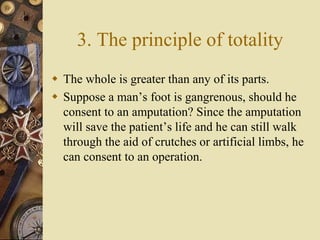 3. The principle of totality
 The whole is greater than any of its parts.
 Suppose a man’s foot is gangrenous, should he
consent to an amputation? Since the amputation
will save the patient’s life and he can still walk
through the aid of crutches or artificial limbs, he
can consent to an operation.
 