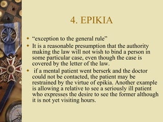 4. EPIKIA
 “exception to the general rule”
 It is a reasonable presumption that the authority
making the law will not wish to bind a person in
some particular case, even though the case is
covered by the letter of the law.
 if a mental patient went berserk and the doctor
could not be contacted, the patient may be
restrained by the virtue of epikia. Another example
is allowing a relative to see a seriously ill patient
who expresses the desire to see the former although
it is not yet visiting hours.
 