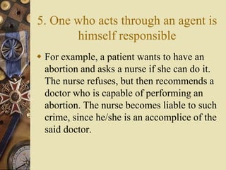 5. One who acts through an agent is
himself responsible
 For example, a patient wants to have an
abortion and asks a nurse if she can do it.
The nurse refuses, but then recommends a
doctor who is capable of performing an
abortion. The nurse becomes liable to such
crime, since he/she is an accomplice of the
said doctor.
 