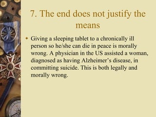 7. The end does not justify the
means
 Giving a sleeping tablet to a chronically ill
person so he/she can die in peace is morally
wrong. A physician in the US assisted a woman,
diagnosed as having Alzheimer’s disease, in
committing suicide. This is both legally and
morally wrong.
 