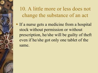 10. A little more or less does not
change the substance of an act
 If a nurse gets a medicine from a hospital
stock without permission or without
prescription, he/she will be guilty of theft
even if he/she got only one tablet of the
same.
 