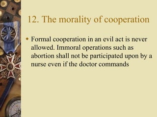 12. The morality of cooperation
 Formal cooperation in an evil act is never
allowed. Immoral operations such as
abortion shall not be participated upon by a
nurse even if the doctor commands
 