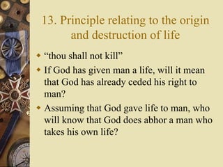 13. Principle relating to the origin
and destruction of life
 “thou shall not kill”
 If God has given man a life, will it mean
that God has already ceded his right to
man?
 Assuming that God gave life to man, who
will know that God does abhor a man who
takes his own life?
 
