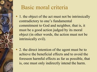 Basic moral criteria
 1. the object of the act must not be intrinsically
contradictory to one’s fundamental
commitment to God and neighbor, that is, it
must be a good action judged by its moral
object (in other words, the action must not be
intrinsically evil).
 2. the direct intention of the agent must be to
achieve the beneficial effects and to avoid the
foreseen harmful effects as far as possible, that
is, one must only indirectly intend the harm.
 