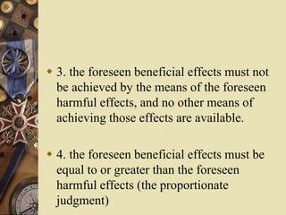  3. the foreseen beneficial effects must not
be achieved by the means of the foreseen
harmful effects, and no other means of
achieving those effects are available.
 4. the foreseen beneficial effects must be
equal to or greater than the foreseen
harmful effects (the proportionate
judgment)
 