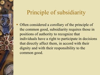 Principle of subsidiarity
 Often considered a corollary of the principle of
the common good, subsidiarity requires those in
positions of authority to recognize that
individuals have a right to participate in decisions
that directly affect them, in accord with their
dignity and with their responsibility to the
common good.
 