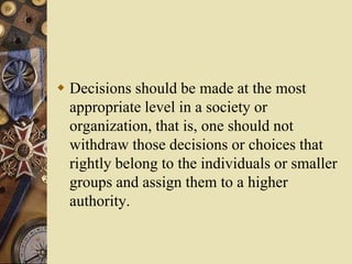  Decisions should be made at the most
appropriate level in a society or
organization, that is, one should not
withdraw those decisions or choices that
rightly belong to the individuals or smaller
groups and assign them to a higher
authority.
 