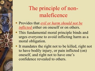 The principle of non-
maleficence
 Provides that evil or harm should not be
inflicted either on oneself or on others.
 This fundamental moral principle binds and
urges everyone to avoid inflicting harm as a
moral obligation.
 It mandates the right not to be killed, right not
to have bodily injury, or pain inflicted (on)
oneself, and right not to have one’s
confidence revealed to others.
 