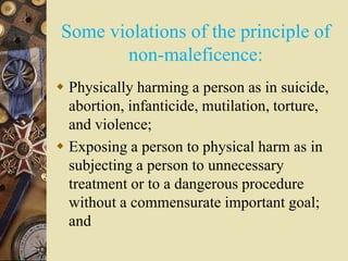 Some violations of the principle of
non-maleficence:
 Physically harming a person as in suicide,
abortion, infanticide, mutilation, torture,
and violence;
 Exposing a person to physical harm as in
subjecting a person to unnecessary
treatment or to a dangerous procedure
without a commensurate important goal;
and
 