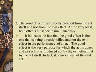 2. The good effect must directly proceed from the act
itself and not from the evil effect. At the very least,
both effects must occur simultaneously.
 it indicates the fact that the good effect is the
one that is being directly willed and not the evil
effect in the performance of an act. The good
effect is the very purpose for which the act is done,
and as such, it is produced not by the evil effect but
by the act itself. In fact, it comes ahead of the evil
act.
 