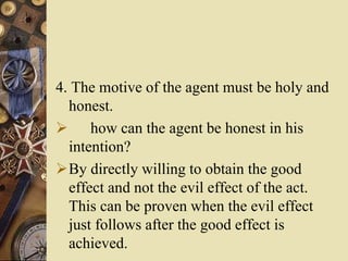 4. The motive of the agent must be holy and
honest.
 how can the agent be honest in his
intention?
By directly willing to obtain the good
effect and not the evil effect of the act.
This can be proven when the evil effect
just follows after the good effect is
achieved.
 