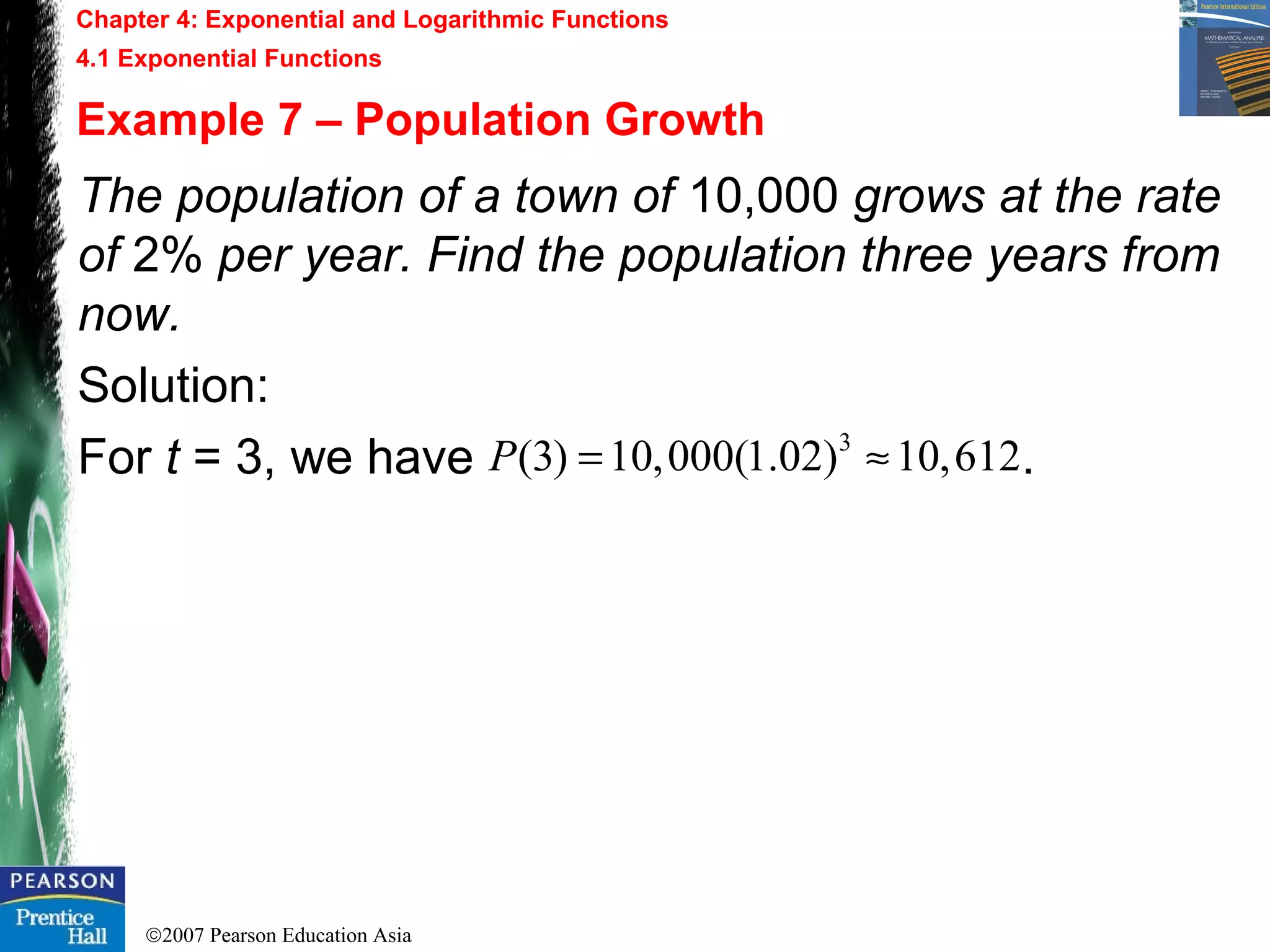 ©2007 Pearson Education Asia
Chapter 4: Exponential and Logarithmic Functions
4.1 Exponential Functions
Example 7 – Population Growth
The population of a town of 10,000 grows at the rate
of 2% per year. Find the population three years from
now.
Solution:
For t = 3, we have .3
(3) 10,000(1.02) 10,612P = ≈
 