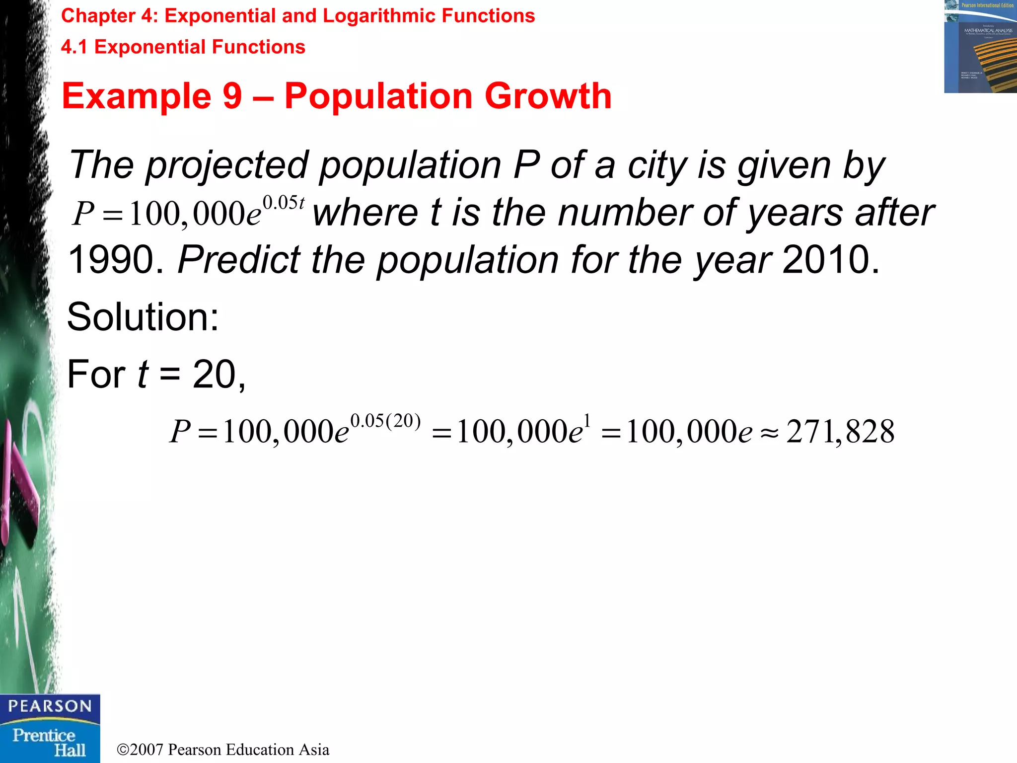 ©2007 Pearson Education Asia
Chapter 4: Exponential and Logarithmic Functions
4.1 Exponential Functions
Example 9 – Population Growth
The projected population P of a city is given by
where t is the number of years after
1990. Predict the population for the year 2010.
Solution:
For t = 20,
0.05(20) 1
100,000 100,000 100,000 271,828P e e e= = = ≈
0.05
100,000 t
P e=
 