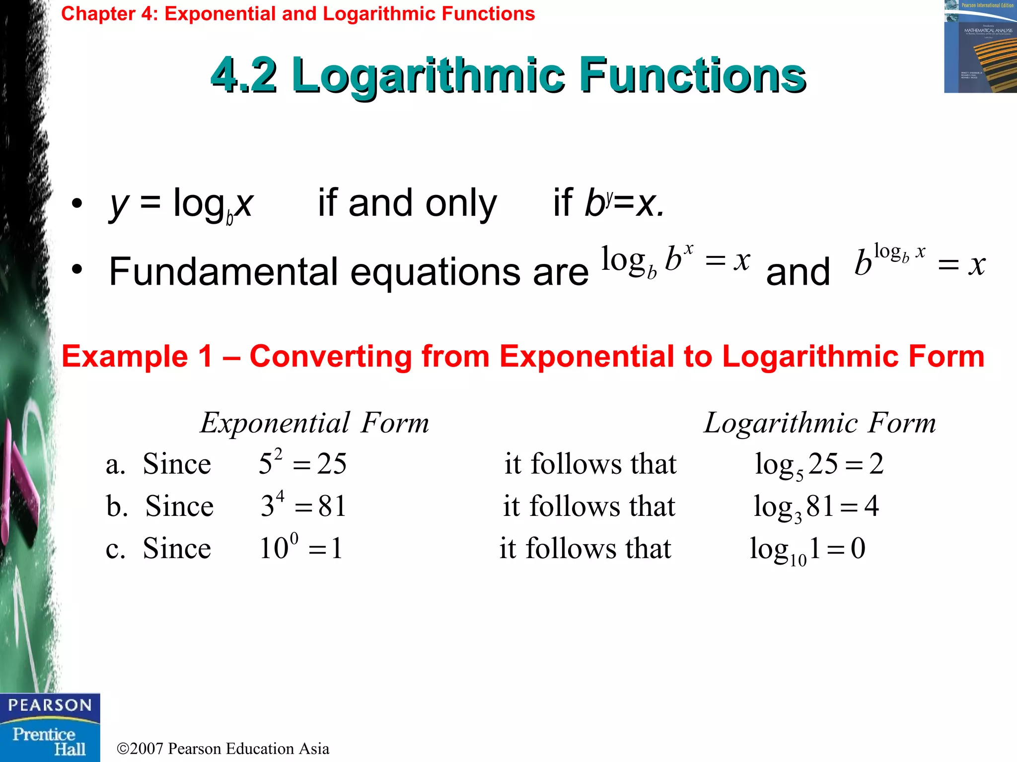 ©2007 Pearson Education Asia
Chapter 4: Exponential and Logarithmic Functions
4.2 Logarithmic Functions4.2 Logarithmic Functions
Example 1 – Converting from Exponential to Logarithmic Form
• y = logbx if and only if by
=x.
• Fundamental equations are and
logb x
b x=log x
b b x=
2
5
4
a. Since 5 25 it follows that log 25 2
b. Since 3 81 it follo
Exponential Form Logarithmic Form
= =
= 3
0
10
ws that log 81 4
c. Since 10 1 it follows that log 1 0
=
= =
 