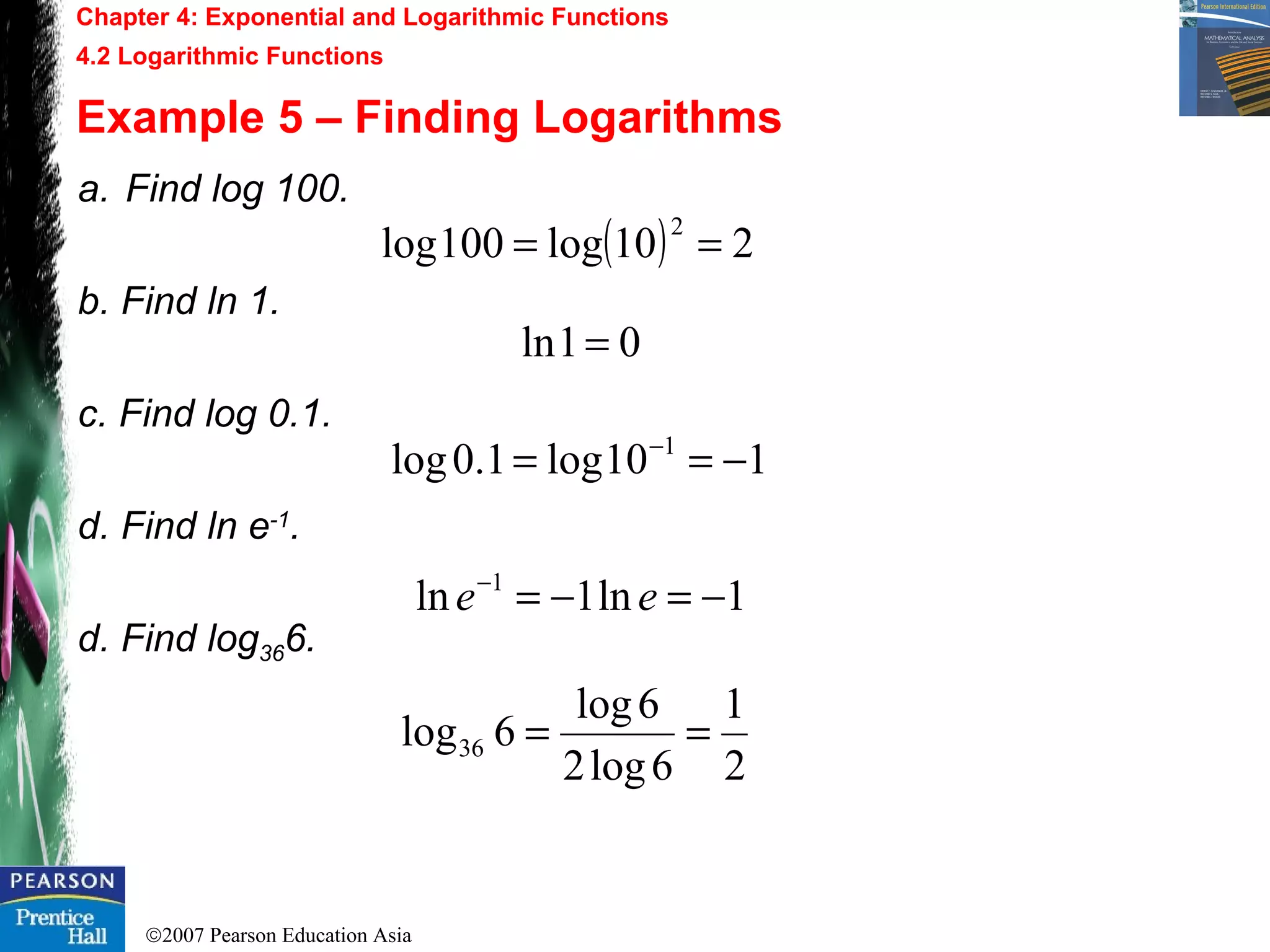 ©2007 Pearson Education Asia
Chapter 4: Exponential and Logarithmic Functions
4.2 Logarithmic Functions
Example 5 – Finding Logarithms
a. Find log 100.
b. Find ln 1.
c. Find log 0.1.
d. Find ln e-1
.
d. Find log366.
( ) 210log100log
2
==
01ln =
110log1.0log 1
−== −
1ln1ln 1
−=−=−
ee
2
1
6log2
6log
6log36 ==
 