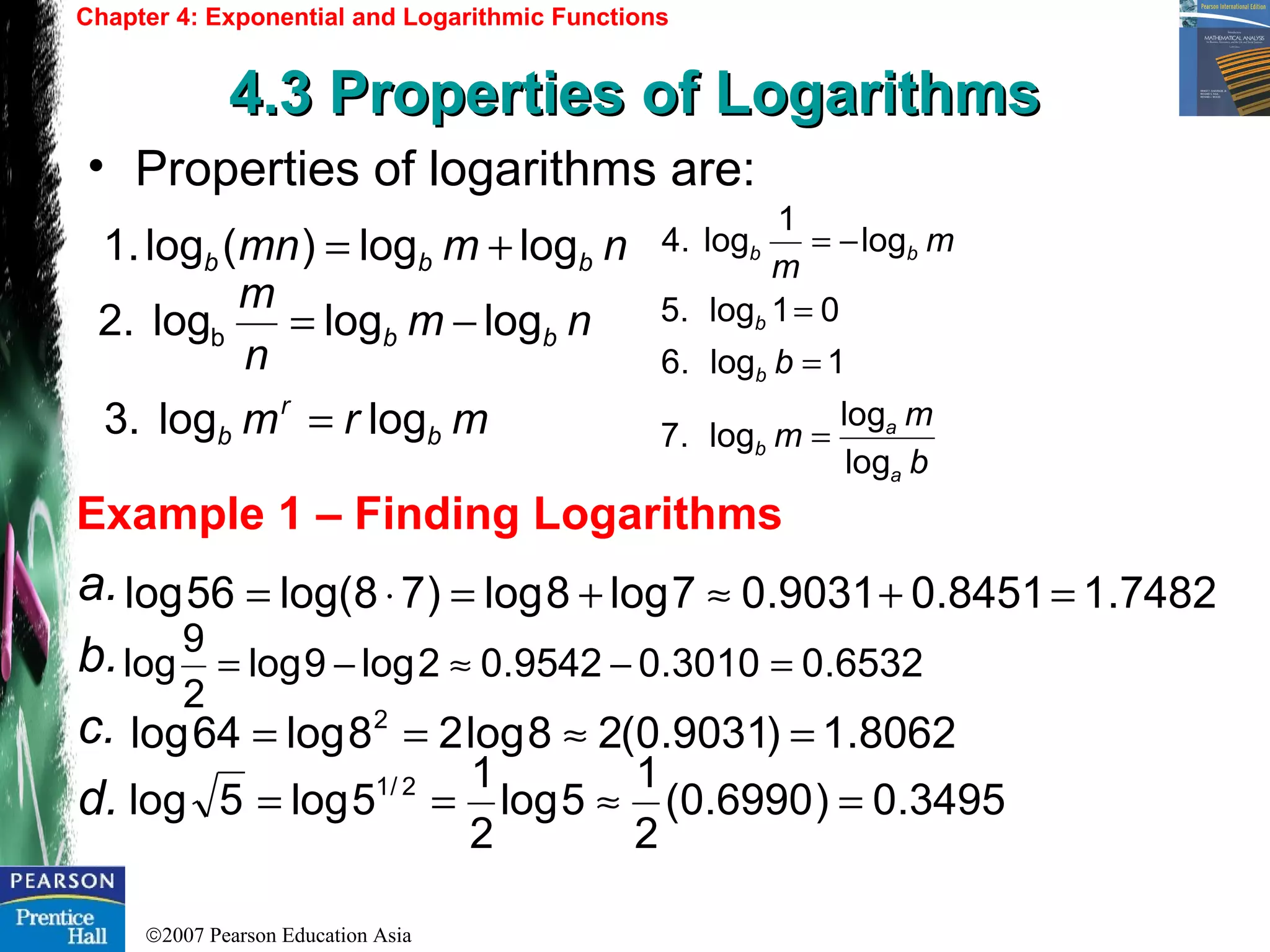 ©2007 Pearson Education Asia
Chapter 4: Exponential and Logarithmic Functions
4.3 Properties of Logarithms4.3 Properties of Logarithms
Example 1 – Finding Logarithms
• Properties of logarithms are:
nmmn bbb loglog)(log.1 +=
nm
n
m
bb logloglog.2 b −=
mrm b
r
b loglog3. =
a.
b.
c.
d.
7482.18451.09031.07log8log)78log(56log =+≈+=⋅=
6532.03010.09542.02log9log
2
9
log =−≈−=
8062.1)9031.0(28log28log64log 2
=≈==
3495.0)6990.0(
2
1
5log
2
1
5log5log 2/1
=≈==
b
m
m
b
m
m
a
a
b
b
b
bb
log
log
log.7
1log.6
01log.5
log
1
log4.
=
=
=
−=
 
