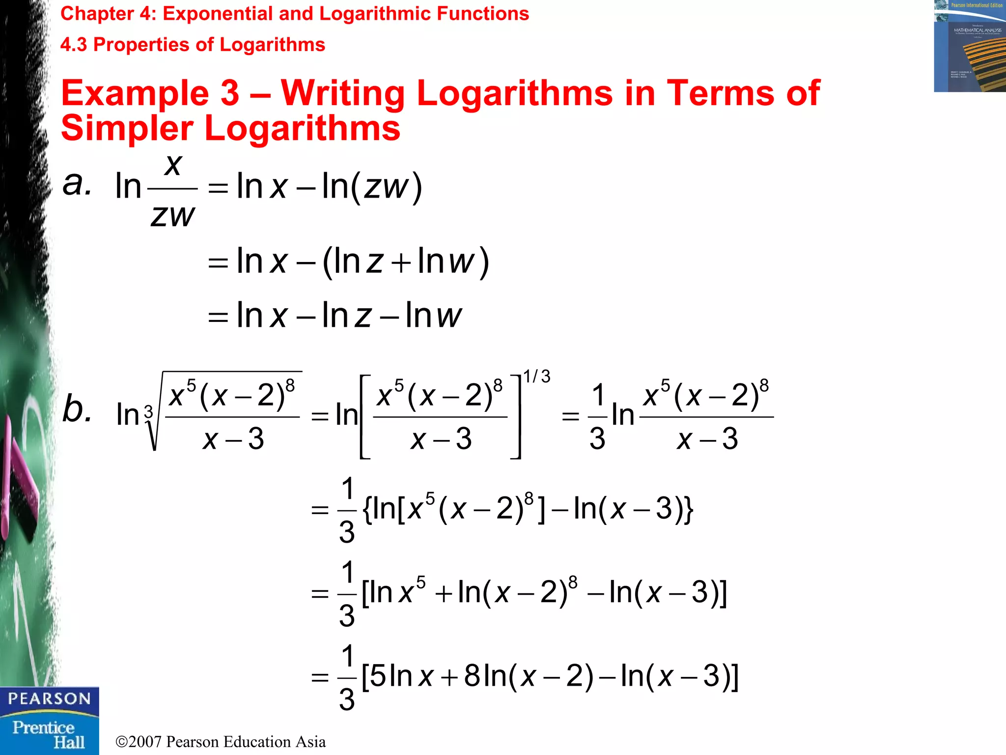 ©2007 Pearson Education Asia
Chapter 4: Exponential and Logarithmic Functions
4.3 Properties of Logarithms
Example 3 – Writing Logarithms in Terms of
Simpler Logarithms
a.
b.
wzx
wzx
zwx
zw
x
lnlnln
)ln(lnln
)ln(lnln
−−=
+−=
−=
)]3ln()2ln(8ln5[
3
1
)]3ln()2ln([ln
3
1
)}3ln(])2({ln[
3
1
3
)2(
ln
3
1
3
)2(
ln
3
)2(
ln
85
85
85
3/1
85
3
85
−−−+=
−−−+=
−−−=
−
−
=





−
−
=
−
−
xxx
xxx
xxx
x
xx
x
xx
x
xx
 