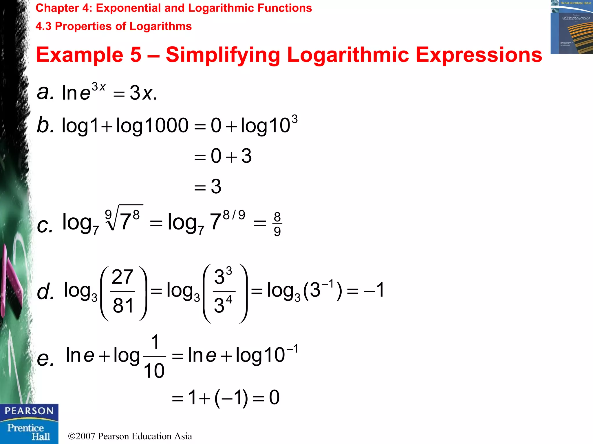 ©2007 Pearson Education Asia
Chapter 4: Exponential and Logarithmic Functions
4.3 Properties of Logarithms
Example 5 – Simplifying Logarithmic Expressions
a.
b.
c.
d.
e.
.3ln 3
xe x
=
3
30
10log01000log1log 3
=
+=
+=+
9
89/8
7
9 8
7 7log7log ==
1)3(log
3
3
log
81
27
log 1
34
3
33 −==





=




 −
0)1(1
10logln
10
1
logln 1
=−+=
+=+ −
ee
 