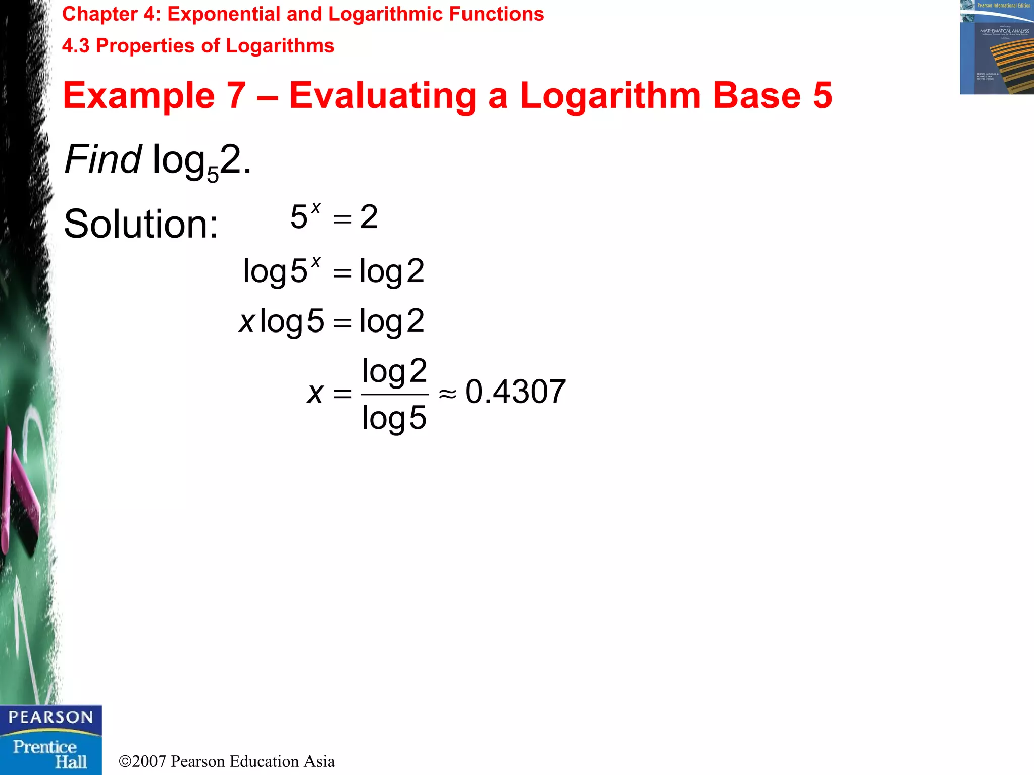 ©2007 Pearson Education Asia
Chapter 4: Exponential and Logarithmic Functions
4.3 Properties of Logarithms
Example 7 – Evaluating a Logarithm Base 5
Find log52.
Solution:
4307.0
5log
2log
2log5log
2log5log
25
≈=
=
=
=
x
x
x
x
 