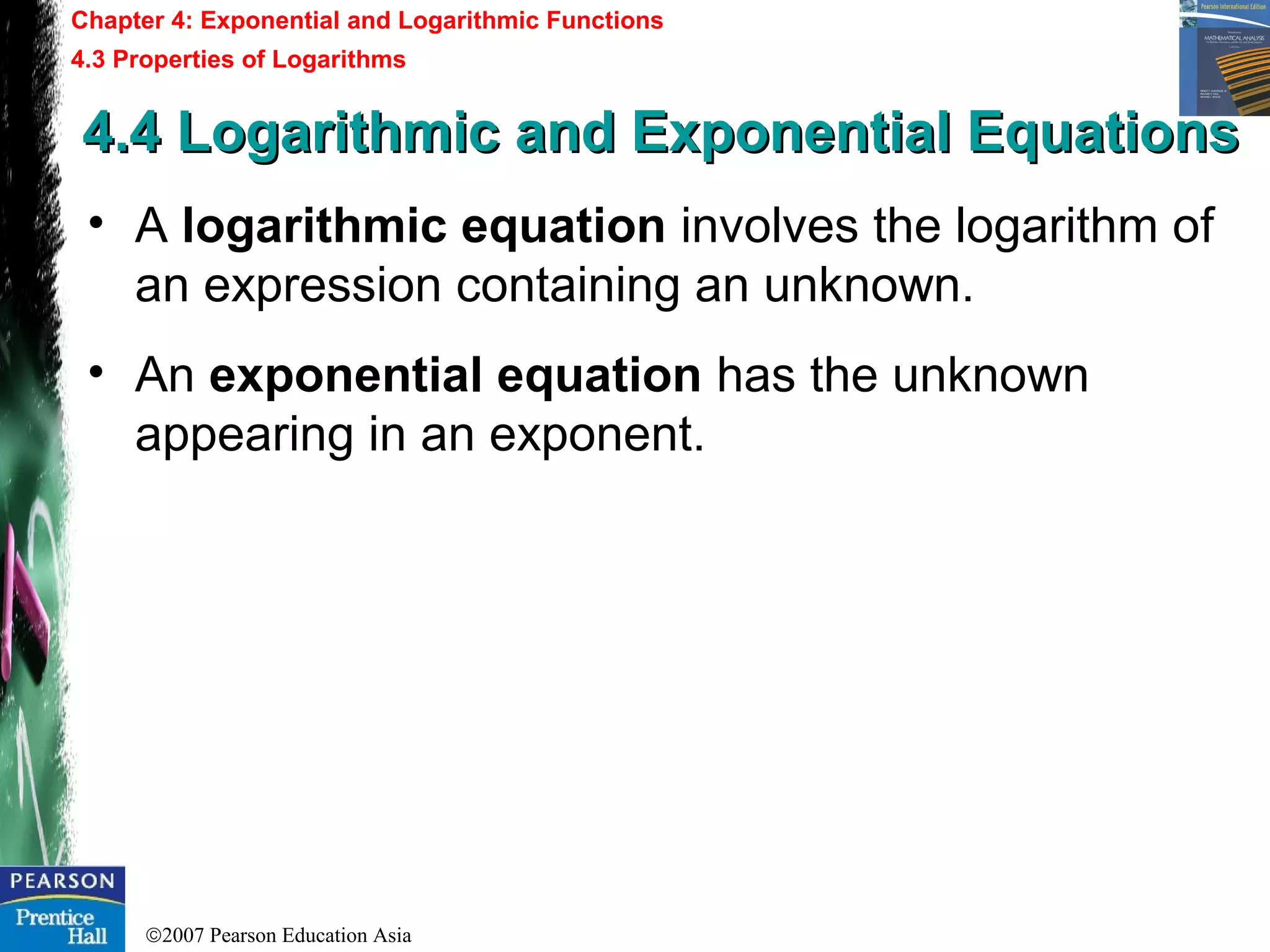 ©2007 Pearson Education Asia
Chapter 4: Exponential and Logarithmic Functions
4.3 Properties of Logarithms
4.4 Logarithmic and Exponential Equations4.4 Logarithmic and Exponential Equations
• A logarithmic equation involves the logarithm of
an expression containing an unknown.
• An exponential equation has the unknown
appearing in an exponent.
 