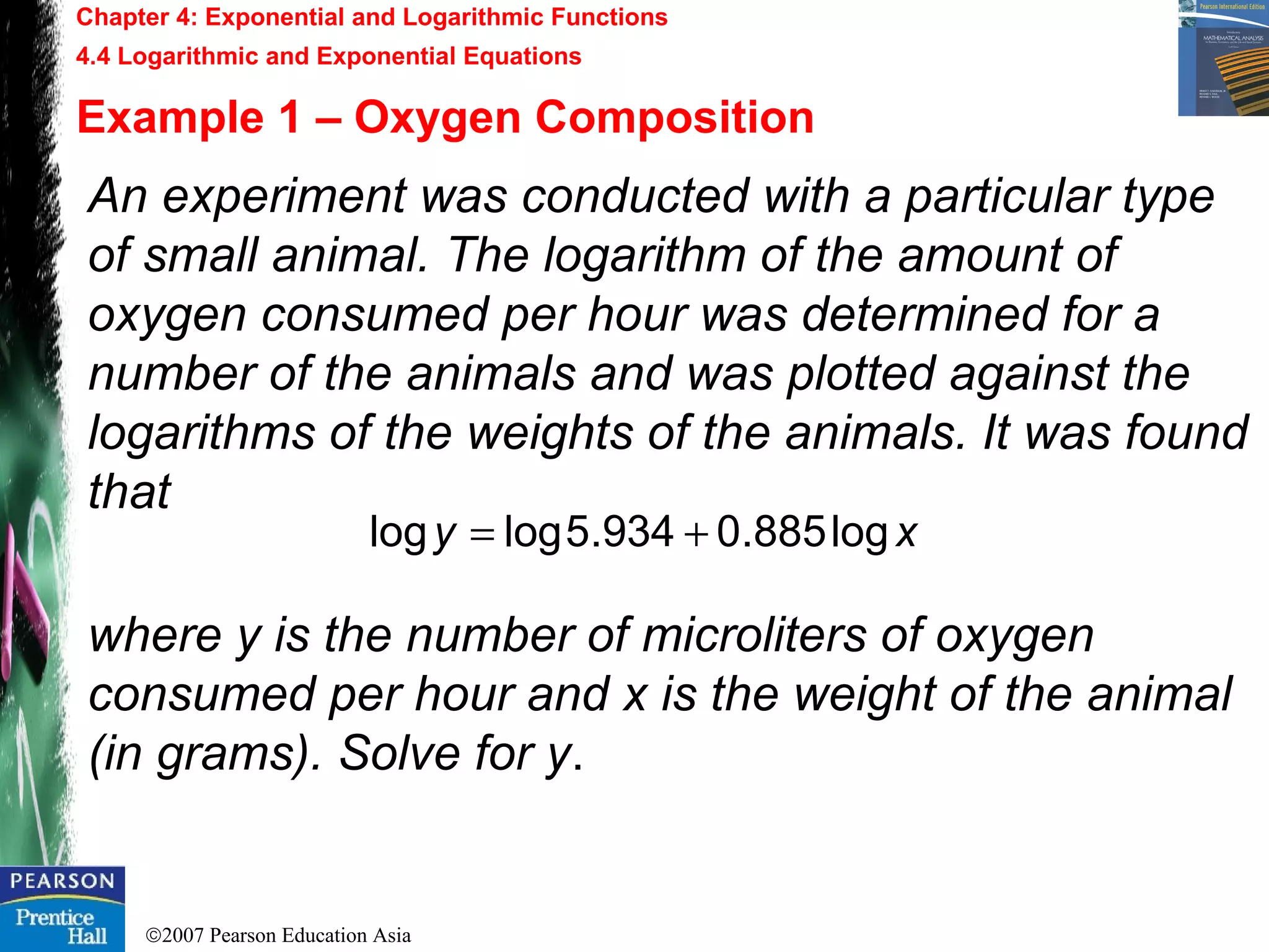 ©2007 Pearson Education Asia
An experiment was conducted with a particular type
of small animal. The logarithm of the amount of
oxygen consumed per hour was determined for a
number of the animals and was plotted against the
logarithms of the weights of the animals. It was found
that
where y is the number of microliters of oxygen
consumed per hour and x is the weight of the animal
(in grams). Solve for y.
Chapter 4: Exponential and Logarithmic Functions
4.4 Logarithmic and Exponential Equations
Example 1 – Oxygen Composition
xy log885.0934.5loglog +=
 