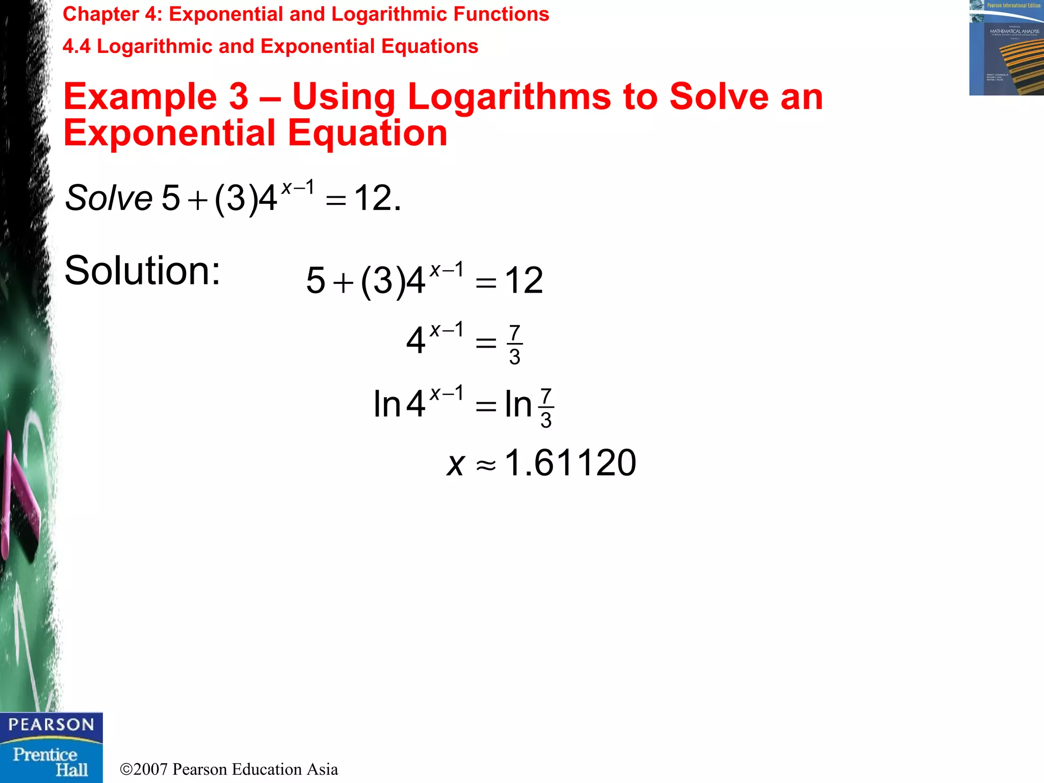 ©2007 Pearson Education Asia
Chapter 4: Exponential and Logarithmic Functions
4.4 Logarithmic and Exponential Equations
Example 3 – Using Logarithms to Solve an
Exponential Equation
Solution:
.124)3(5 1
=+ −x
Solve
61120.1
ln4ln
4
124)3(5
3
71
3
71
1
≈
=
=
=+
−
−
−
x
x
x
x
 