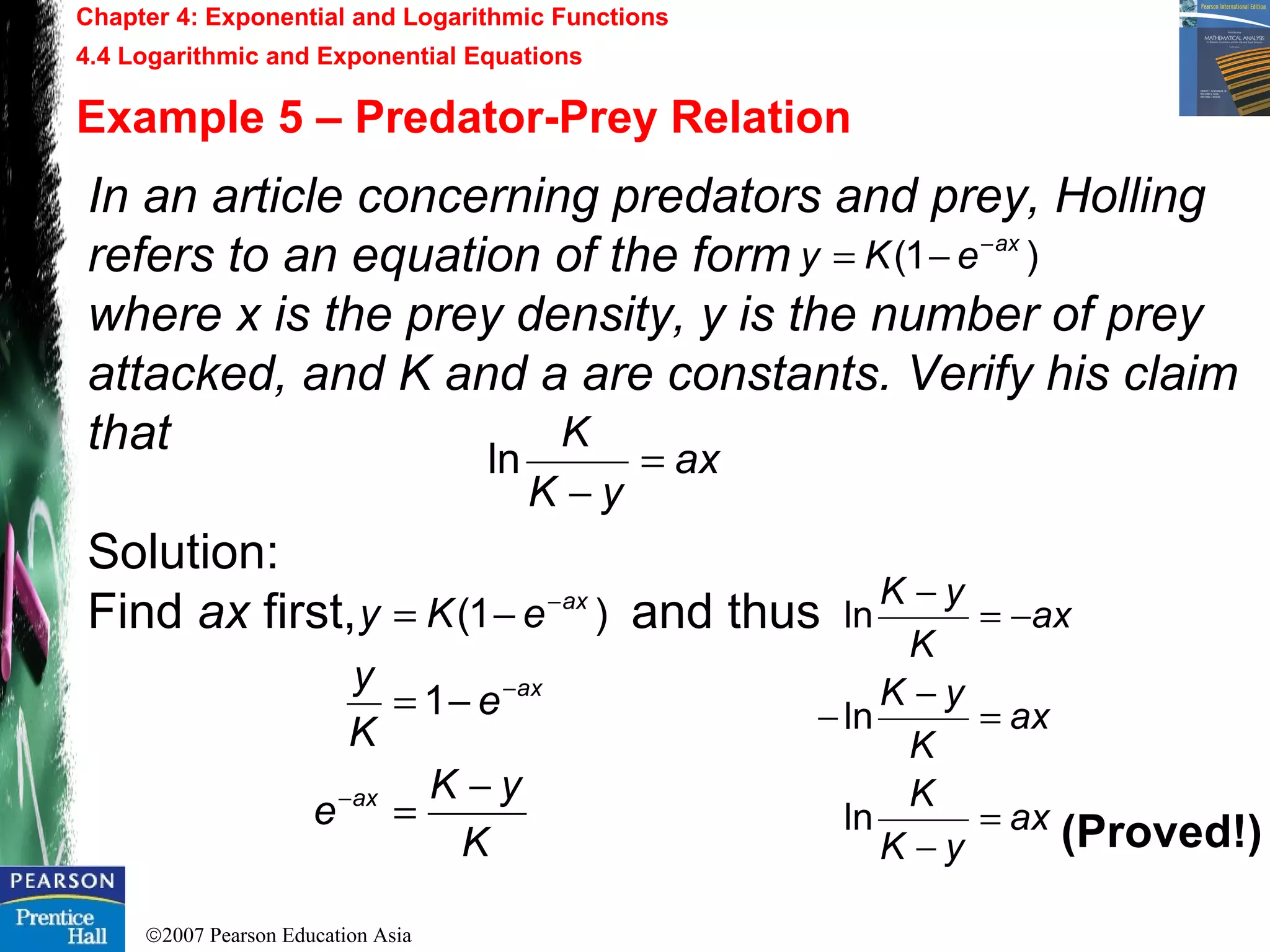 ©2007 Pearson Education Asia
In an article concerning predators and prey, Holling
refers to an equation of the form
where x is the prey density, y is the number of prey
attacked, and K and a are constants. Verify his claim
that
Solution:
Find ax first, and thus
Chapter 4: Exponential and Logarithmic Functions
4.4 Logarithmic and Exponential Equations
Example 5 – Predator-Prey Relation
ax
yK
K
=
−
ln
)1( ax
eKy −
−=
K
yK
e
e
K
y
eKy
ax
ax
ax
−
=
−=
−=
−
−
−
1
)1(
ax
yK
K
ax
K
yK
ax
K
yK
=
−
=
−
−
−=
−
ln
ln
ln
(Proved!)
 